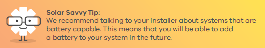 We recommend talking to your installer about systems that are battery capable. This means that you will be able to add a battery to your system in the future.