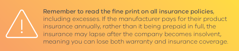 Remember to read the fine print on all insurance policies, including excesses. If the manufacturer pays for their product insurance annually, rather than it being prepaid in full, the insurance may lapse after the company becomes insolvent, meaning you can lose both warranty and insurance coverage.